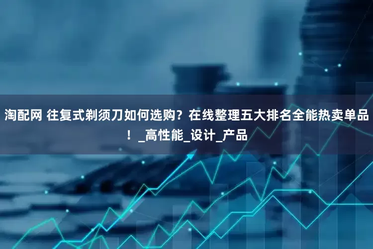 淘配网 往复式剃须刀如何选购？在线整理五大排名全能热卖单品！_高性能_设计_产品