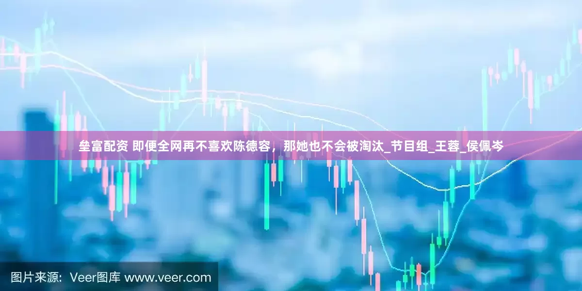 垒富配资 即便全网再不喜欢陈德容，那她也不会被淘汰_节目组_王蓉_侯佩岑
