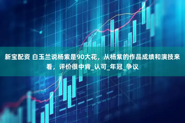 新宝配资 白玉兰说杨紫是90大花，从杨紫的作品成绩和演技来看，评价很中肯_认可_年冠_争议