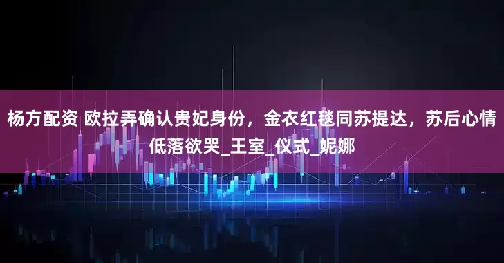 杨方配资 欧拉弄确认贵妃身份，金衣红毯同苏提达，苏后心情低落欲哭_王室_仪式_妮娜