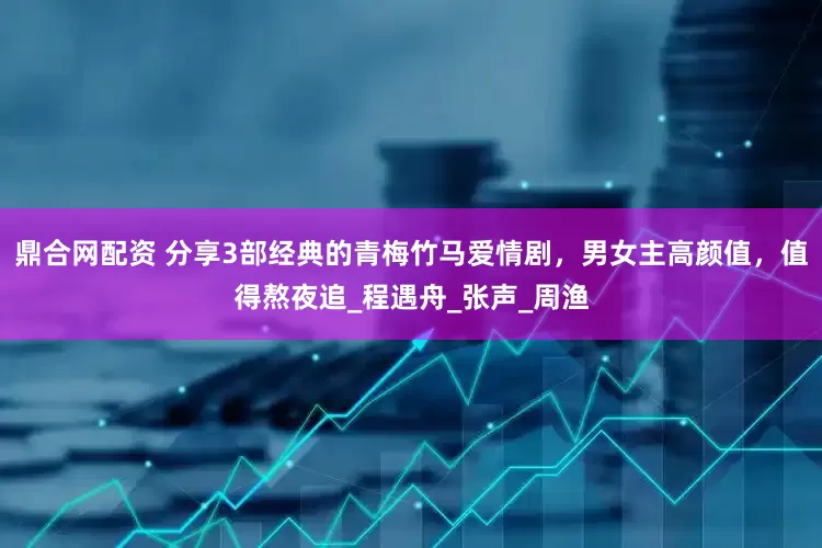 鼎合网配资 分享3部经典的青梅竹马爱情剧，男女主高颜值，值得熬夜追_程遇舟_张声_周渔