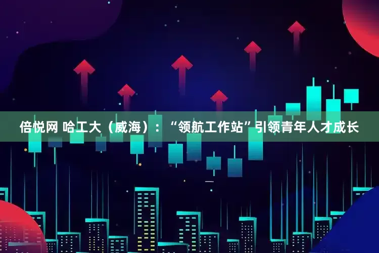 倍悦网 哈工大（威海）：“领航工作站”引领青年人才成长