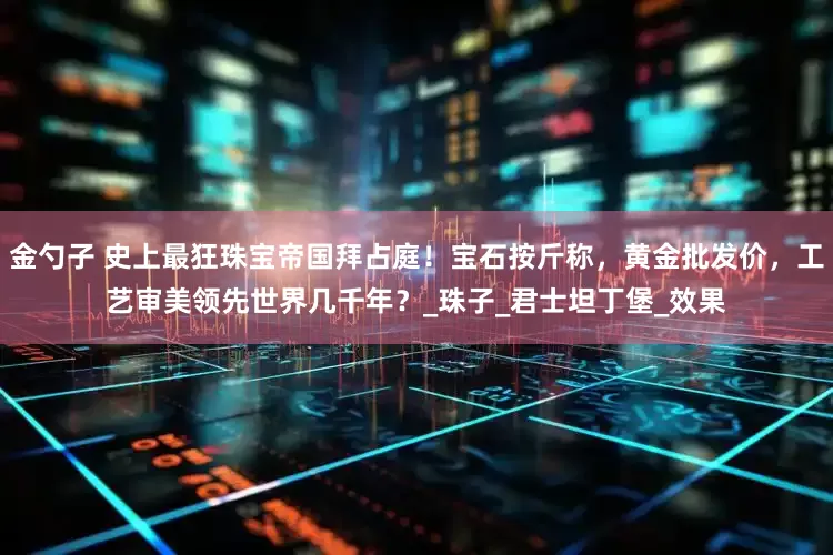 金勺子 史上最狂珠宝帝国拜占庭！宝石按斤称，黄金批发价，工艺审美领先世界几千年？_珠子_君士坦丁堡_效果