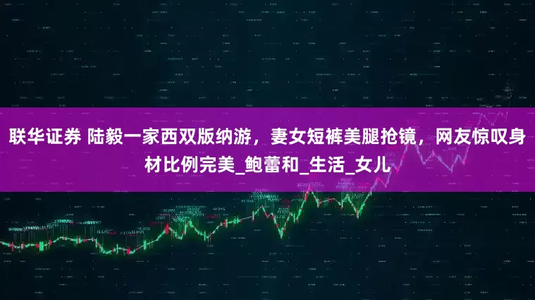 联华证券 陆毅一家西双版纳游，妻女短裤美腿抢镜，网友惊叹身材比例完美_鲍蕾和_生活_女儿