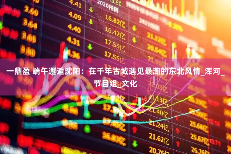 一鼎盈 端午邂逅沈阳：在千年古城遇见最潮的东北风情_浑河_节目组_文化