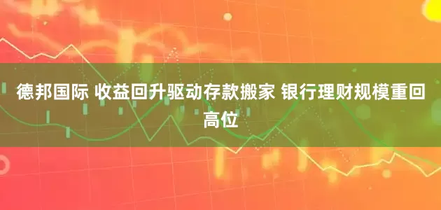 德邦国际 收益回升驱动存款搬家 银行理财规模重回高位