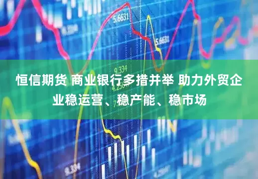 恒信期货 商业银行多措并举 助力外贸企业稳运营、稳产能、稳市场