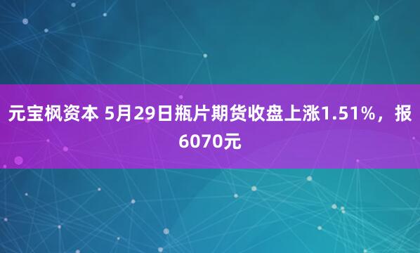 元宝枫资本 5月29日瓶片期货收盘上涨1.51%，报6070元