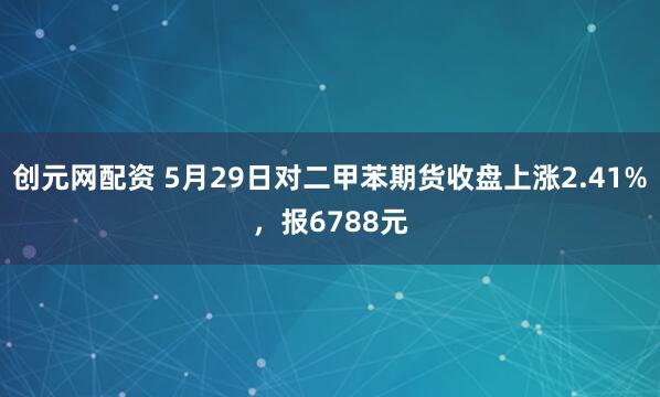 创元网配资 5月29日对二甲苯期货收盘上涨2.41%，报6788元