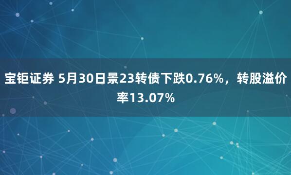 宝钜证券 5月30日景23转债下跌0.76%，转股溢价率13.07%