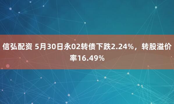 信弘配资 5月30日永02转债下跌2.24%，转股溢价率16.49%