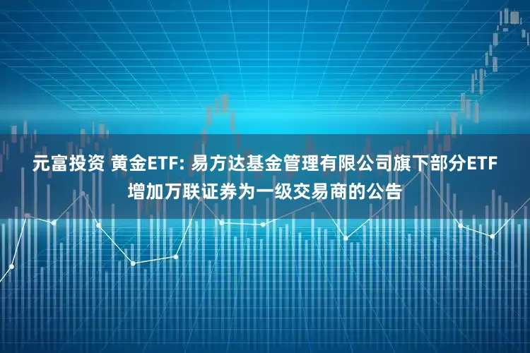 元富投资 黄金ETF: 易方达基金管理有限公司旗下部分ETF增加万联证券为一级交易商的公告