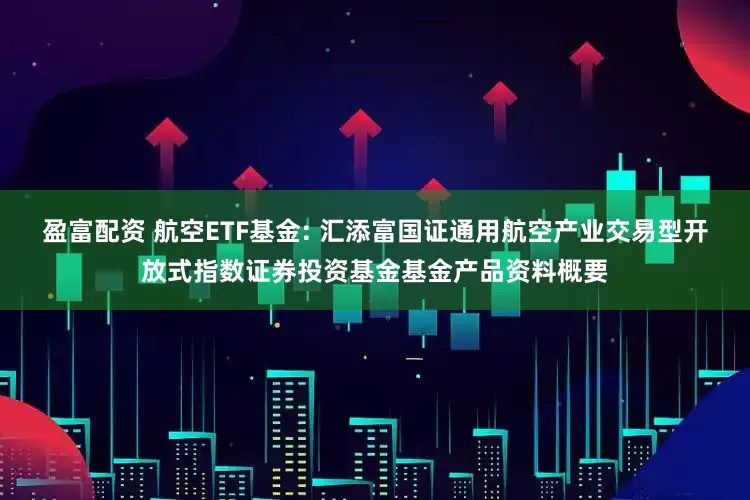 盈富配资 航空ETF基金: 汇添富国证通用航空产业交易型开放式指数证券投资基金基金产品资料概要