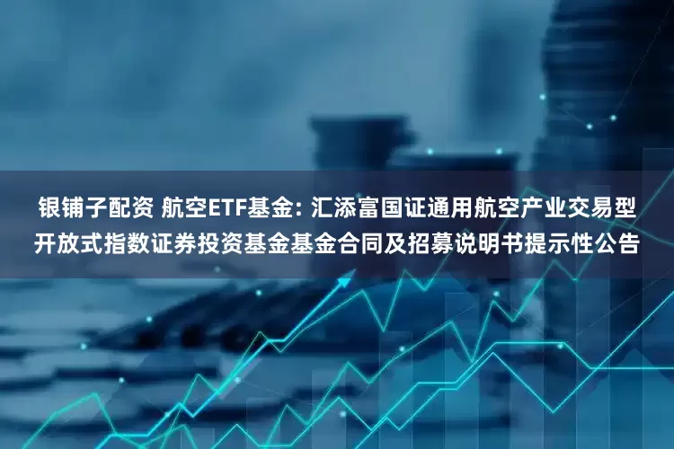 银铺子配资 航空ETF基金: 汇添富国证通用航空产业交易型开放式指数证券投资基金基金合同及招募说明书提示性公告