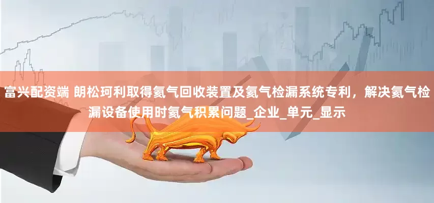 富兴配资端 朗松珂利取得氦气回收装置及氦气检漏系统专利，解决氦气检漏设备使用时氦气积累问题_企业_单元_显示