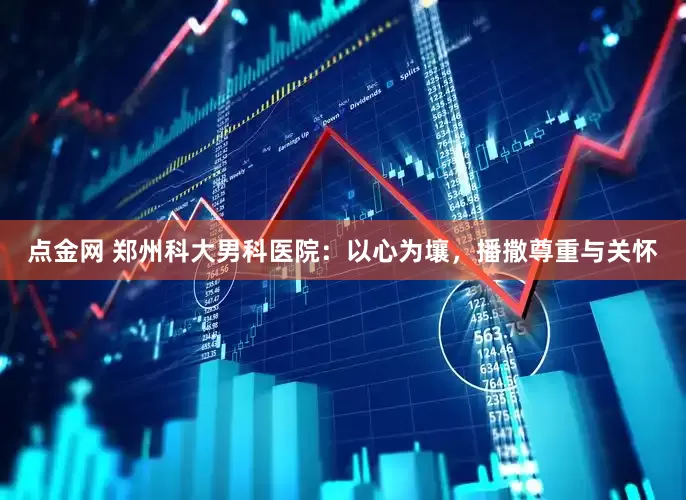 点金网 郑州科大男科医院：以心为壤，播撒尊重与关怀
