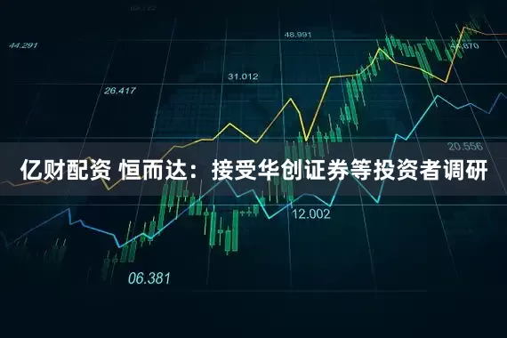 亿财配资 恒而达：接受华创证券等投资者调研