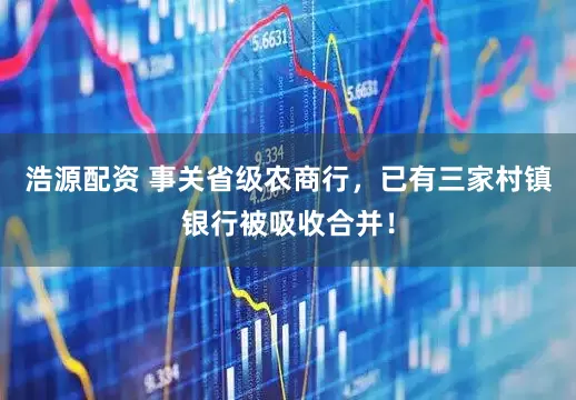 浩源配资 事关省级农商行，已有三家村镇银行被吸收合并！