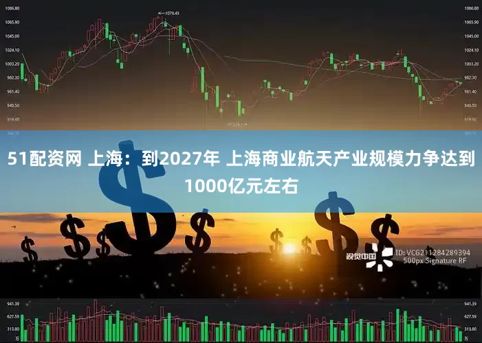 51配资网 上海：到2027年 上海商业航天产业规模力争达到1000亿元左右