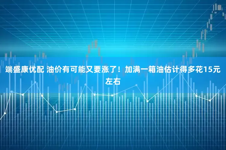 端盛康优配 油价有可能又要涨了！加满一箱油估计得多花15元左右